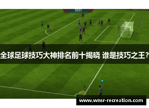 全球足球技巧大神排名前十揭晓 谁是技巧之王？